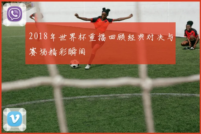 2018年世界杯重播回顾经典对决与赛场精彩瞬间