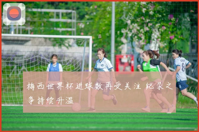 梅西世界杯进球数再受关注 纪录之争持续升温