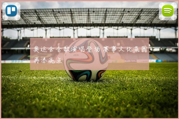 奥运会会歌演唱登场 赛事文化氛围再添亮点