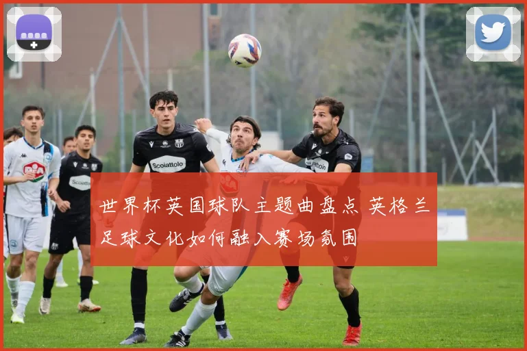 世界杯英国球队主题曲盘点 英格兰足球文化如何融入赛场氛围
