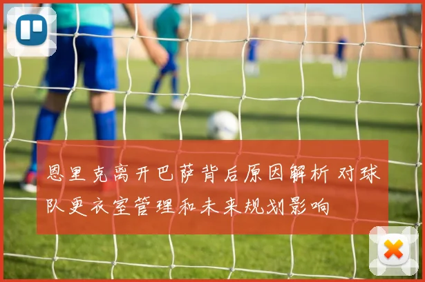 恩里克离开巴萨背后原因解析 对球队更衣室管理和未来规划影响