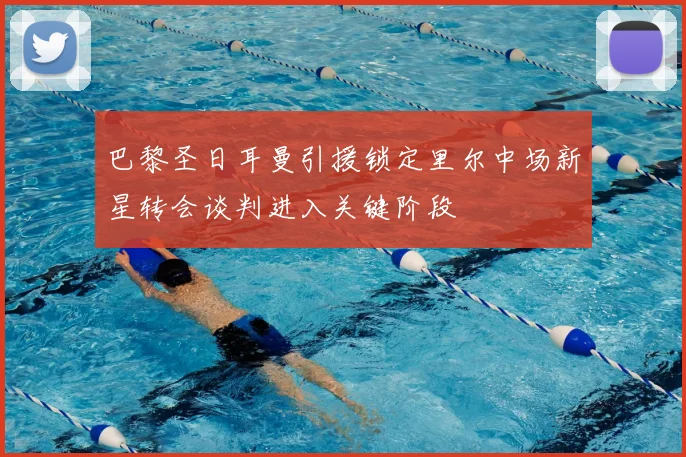 巴黎圣日耳曼引援锁定里尔中场新星转会谈判进入关键阶段