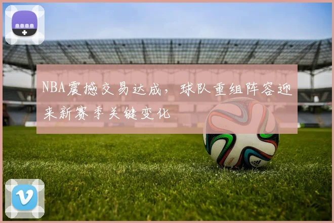 NBA震撼交易达成,球队重组阵容迎来新赛季关键变化