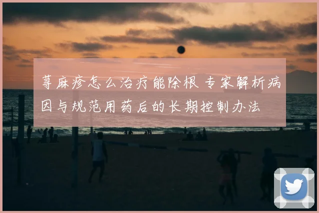 荨麻疹怎么治疗能除根 专家解析病因与规范用药后的长期控制办法