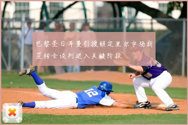 巴黎圣日耳曼引援锁定里尔中场新星转会谈判进入关键阶段