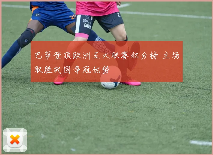 巴萨登顶欧洲五大联赛积分榜 主场取胜巩固争冠优势