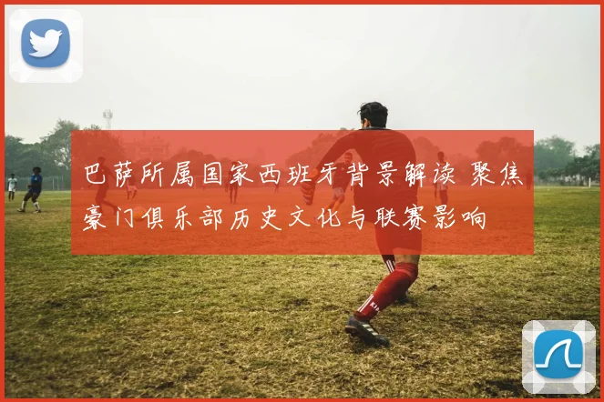 巴萨所属国家西班牙背景解读 聚焦豪门俱乐部历史文化与联赛影响
