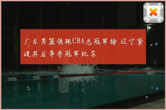 广东男篮领跑CBA总冠军榜 辽宁紧追其后争夺冠军纪录