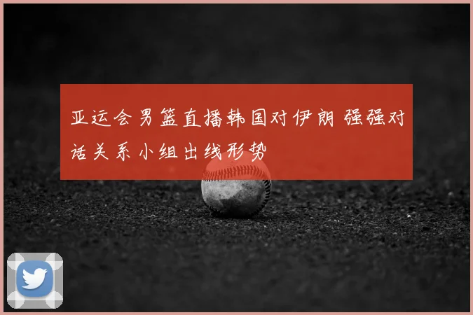 亚运会男篮直播韩国对伊朗 强强对话关系小组出线形势