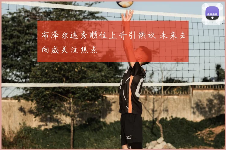 布泽尔选秀顺位上升引热议 未来去向成关注焦点