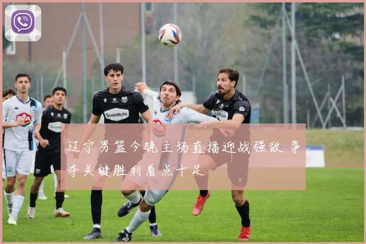 辽宁男篮今晚主场直播迎战强敌 争夺关键胜利看点十足