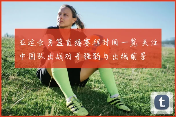 亚运会男篮直播赛程时间一览 关注中国队出战对手强弱与出线前景