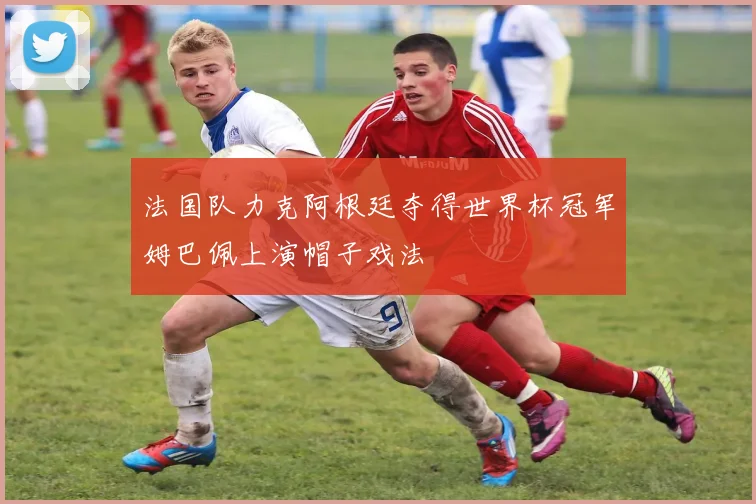 法国队力克阿根廷夺得世界杯冠军姆巴佩上演帽子戏法