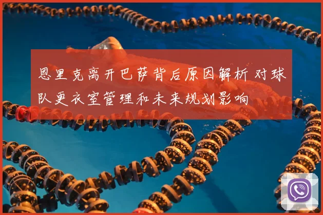 恩里克离开巴萨背后原因解析 对球队更衣室管理和未来规划影响