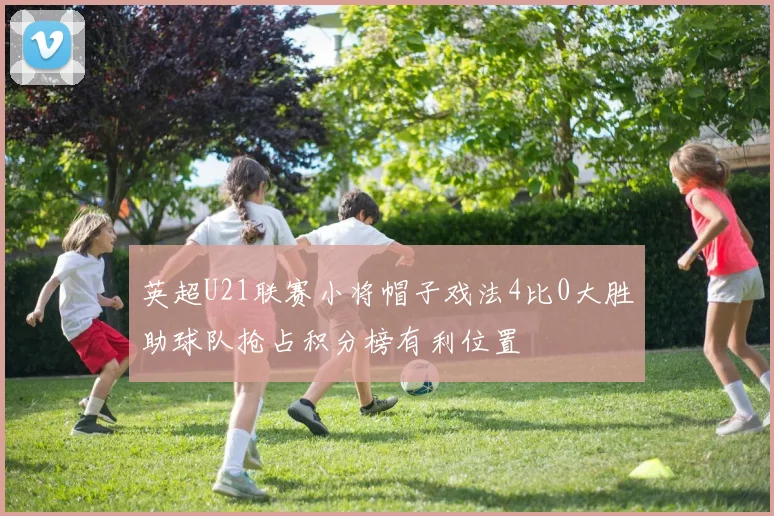 英超U21联赛小将帽子戏法4比0大胜助球队抢占积分榜有利位置