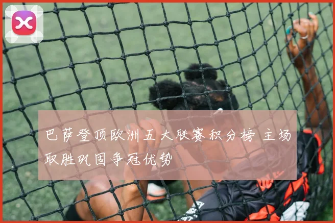 巴萨登顶欧洲五大联赛积分榜 主场取胜巩固争冠优势
