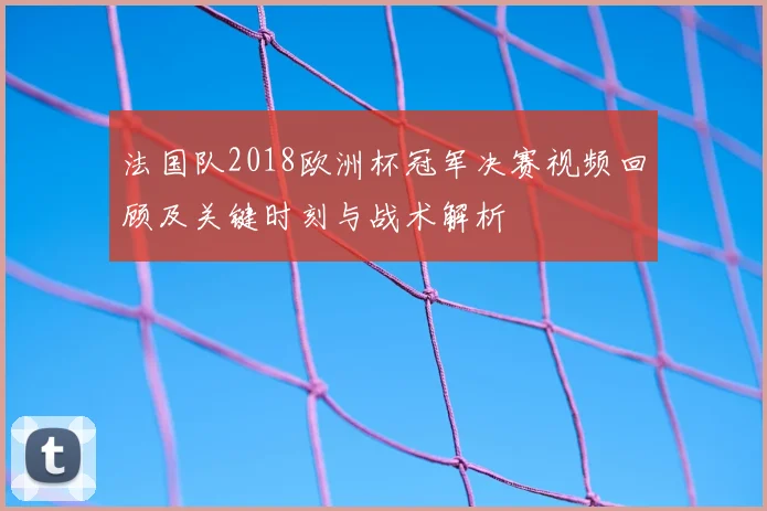 法国队2018欧洲杯冠军决赛视频回顾及关键时刻与战术解析