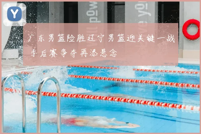 广东男篮险胜辽宁男篮迎关键一战 季后赛争夺再添悬念