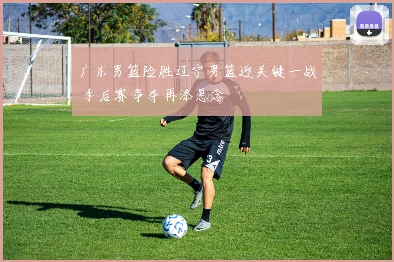 广东男篮险胜辽宁男篮迎关键一战 季后赛争夺再添悬念