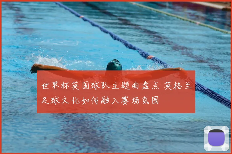 世界杯英国球队主题曲盘点 英格兰足球文化如何融入赛场氛围