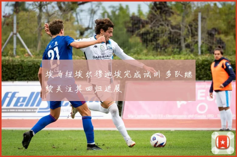埃马纽埃尔穆迪埃完成试训 多队继续关注其回归进展