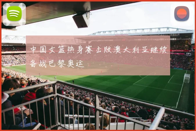 中国女篮热身赛击败澳大利亚继续备战巴黎奥运