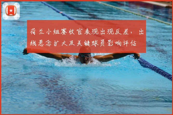 荷兰小组赛收官表现出现反差，出线悬念扩大及关键球员影响评估