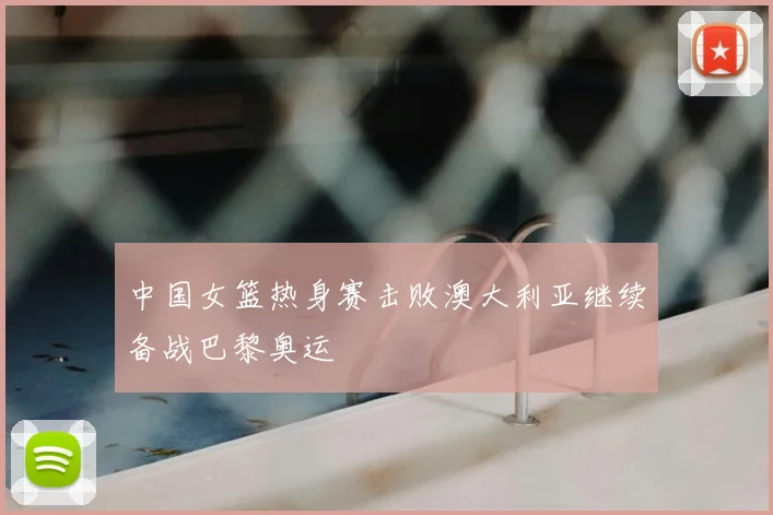 中国女篮热身赛击败澳大利亚继续备战巴黎奥运