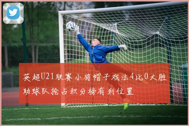 英超U21联赛小将帽子戏法4比0大胜助球队抢占积分榜有利位置