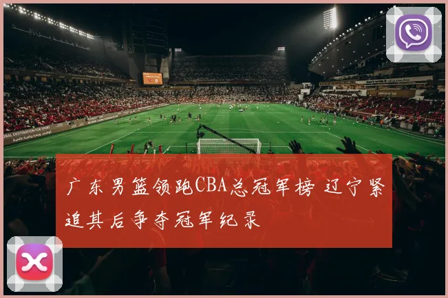 广东男篮领跑CBA总冠军榜 辽宁紧追其后争夺冠军纪录