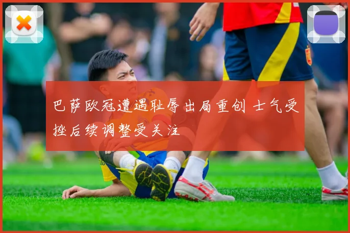 巴萨欧冠遭遇耻辱出局重创 士气受挫后续调整受关注