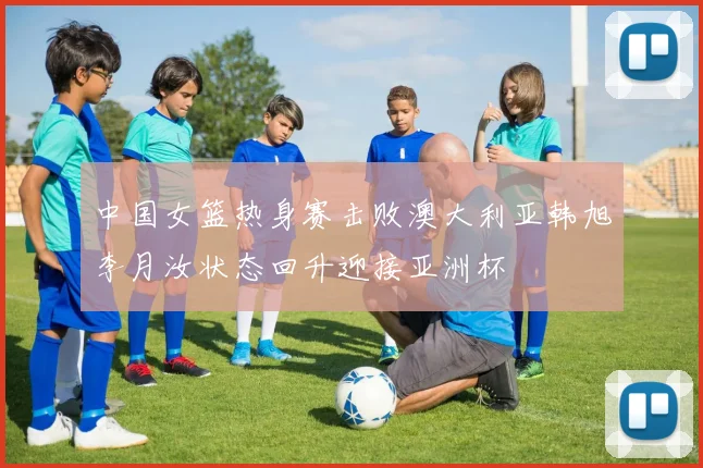 中国女篮热身赛击败澳大利亚韩旭李月汝状态回升迎接亚洲杯