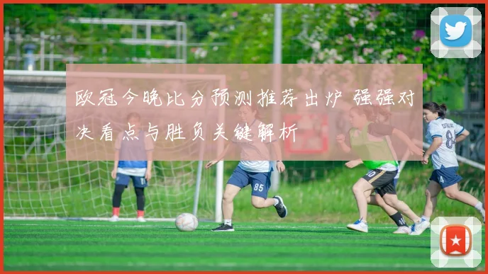 欧冠今晚比分预测推荐出炉 强强对决看点与胜负关键解析