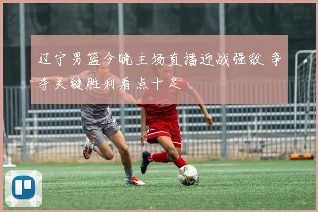 辽宁男篮今晚主场直播迎战强敌 争夺关键胜利看点十足