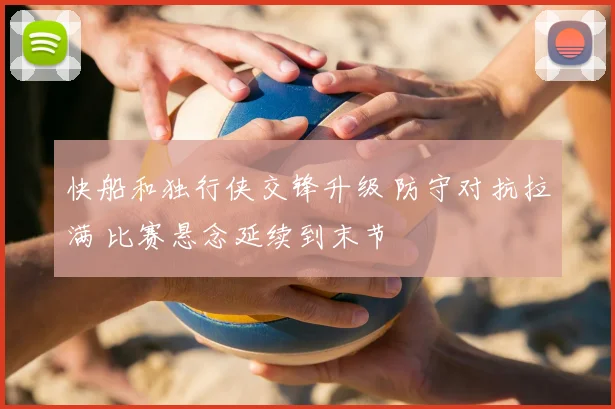 快船和独行侠交锋升级 防守对抗拉满 比赛悬念延续到末节