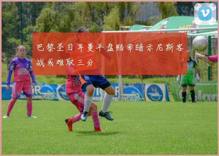 巴黎圣日耳曼平盘赔率暗示尼斯客战或难取三分